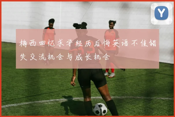 梅西回忆求学经历后悔英语不佳错失交流机会与成长机会