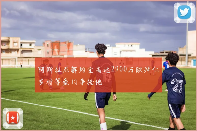 阿斯拉尼解约金高达2900万欧拜仁多特等豪门争抢他