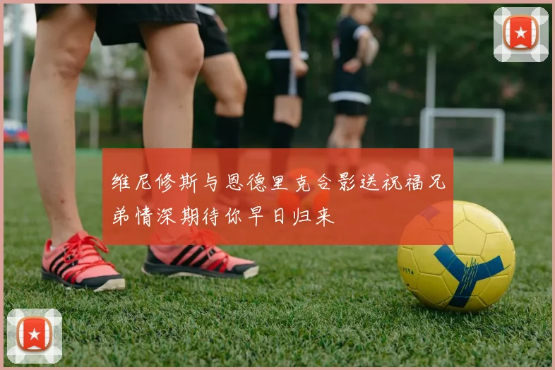 维尼修斯与恩德里克合影送祝福兄弟情深期待你早日归来