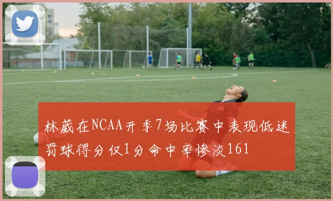 林葳在NCAA开季7场比赛中表现低迷罚球得分仅1分命中率惨淡161
