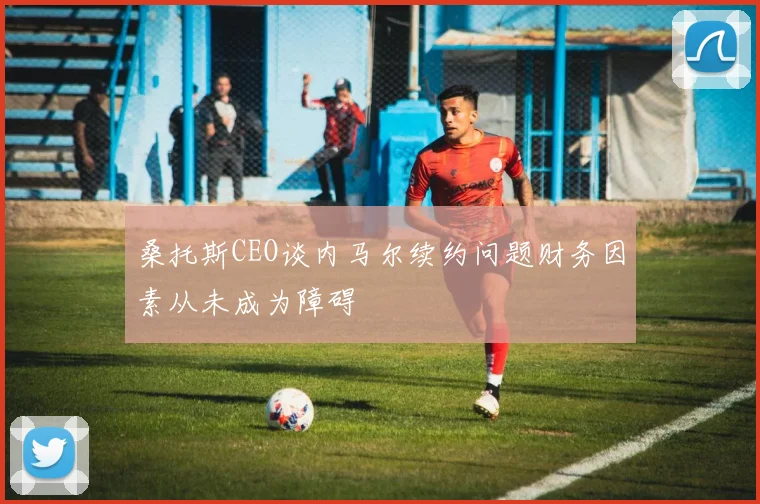桑托斯CEO谈内马尔续约问题财务因素从未成为障碍