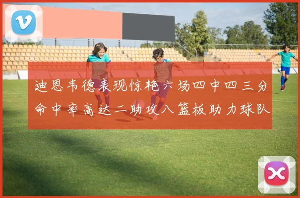 迪恩韦德表现惊艳六场四中四三分命中率高达二助攻八篮板助力球队胜利