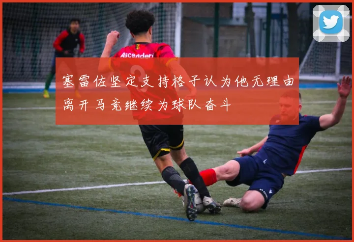 塞雷佐坚定支持格子认为他无理由离开马竞继续为球队奋斗