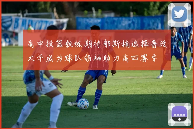 高中投篮教练期待郇斯楠选择普渡大学成为球队领袖助力高四赛季