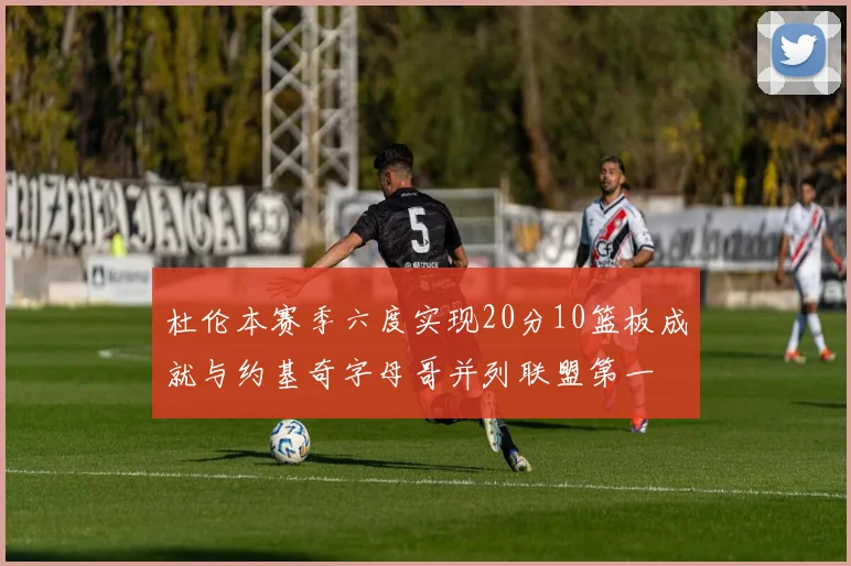 杜伦本赛季六度实现20分10篮板成就与约基奇字母哥并列联盟第一