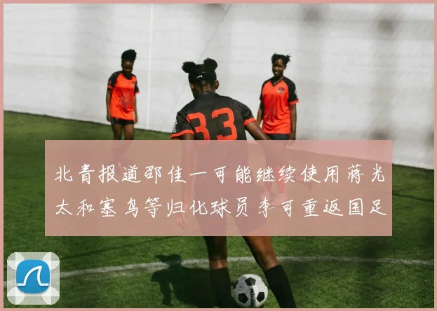 北青报道邵佳一可能继续使用蒋光太和塞鸟等归化球员李可重返国足需进一步沟通