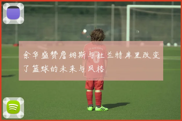 余华盛赞詹姆斯与杜兰特库里改变了篮球的未来与风格