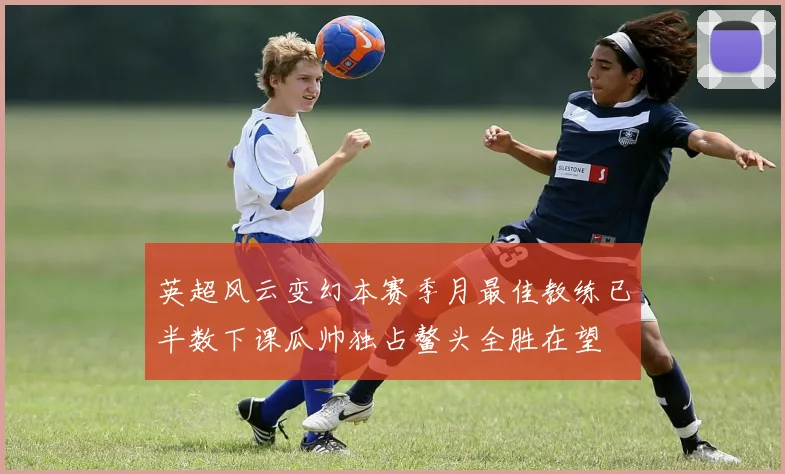 英超风云变幻本赛季月最佳教练已半数下课瓜帅独占鳌头全胜在望