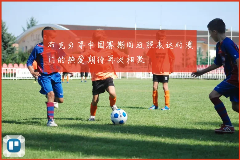 布克分享中国赛期间近照表达对澳门的热爱期待再次相聚