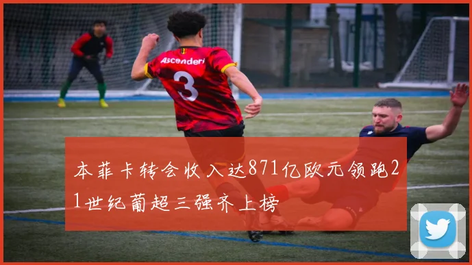 本菲卡转会收入达871亿欧元领跑21世纪葡超三强齐上榜