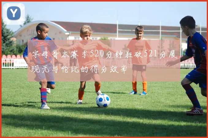 字母哥本赛季520分钟狂砍521分展现无与伦比的得分效率