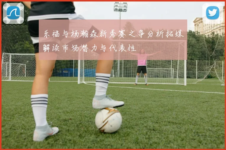 乐福与杨瀚森新秀赛之争分析拓媒解读市场潜力与代表性
