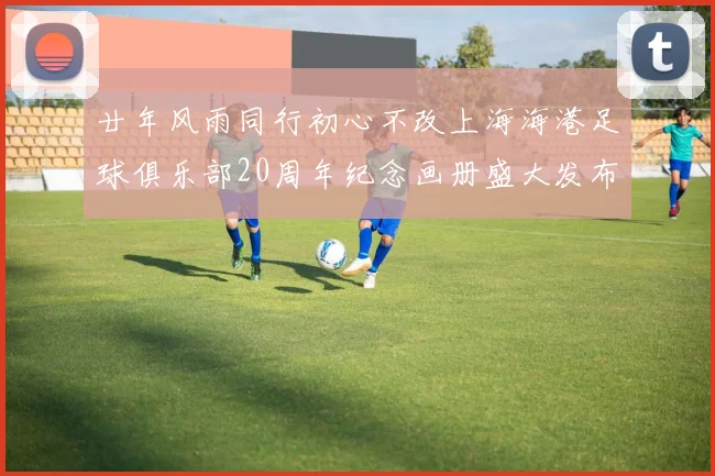 廿年风雨同行初心不改上海海港足球俱乐部20周年纪念画册盛大发布