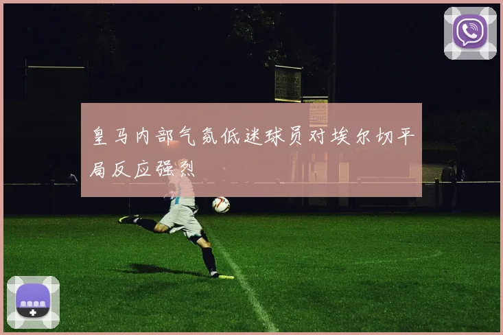 皇马内部气氛低迷球员对埃尔切平局反应强烈