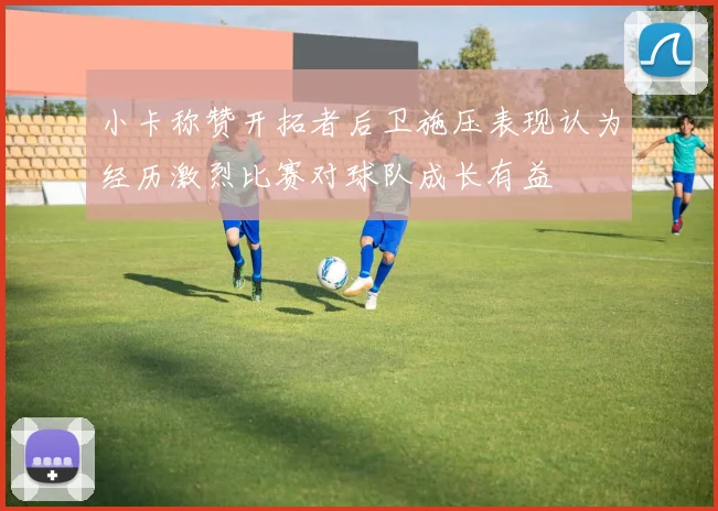 小卡称赞开拓者后卫施压表现认为经历激烈比赛对球队成长有益