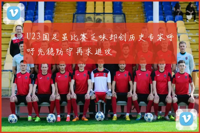 U23国足虽比赛乏味却创历史专家呼吁先稳防守再求进攻