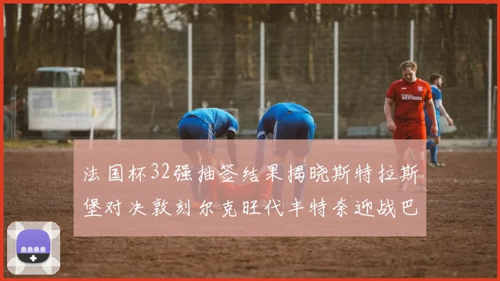 法国杯32强抽签结果揭晓斯特拉斯堡对决敦刻尔克旺代丰特奈迎战巴黎圣日耳曼