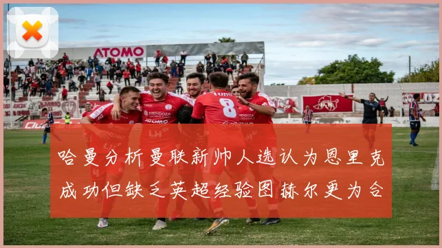 哈曼分析曼联新帅人选认为恩里克成功但缺乏英超经验图赫尔更为合适