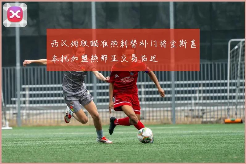 西汉姆联瞄准热刺替补门将金斯基本托加盟热那亚交易临近
